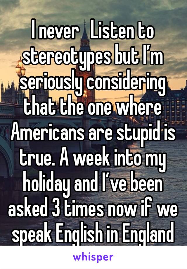 I never   Listen to stereotypes but I’m seriously considering that the one where Americans are stupid is true. A week into my holiday and I’ve been asked 3 times now if we speak English in England