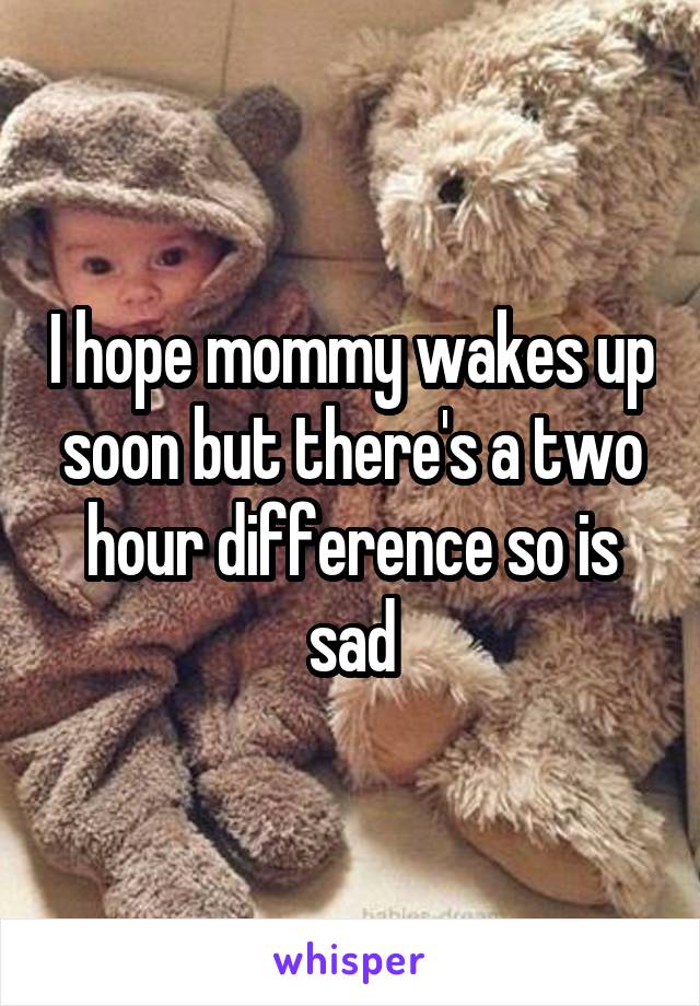 I hope mommy wakes up soon but there's a two hour difference so is sad