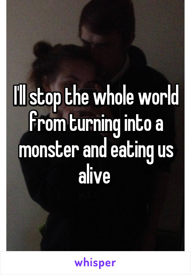 I'll stop the whole world from turning into a monster and eating us alive 