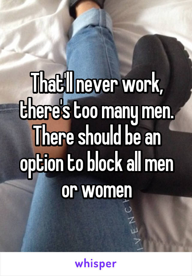 That'll never work, there's too many men. There should be an option to block all men or women