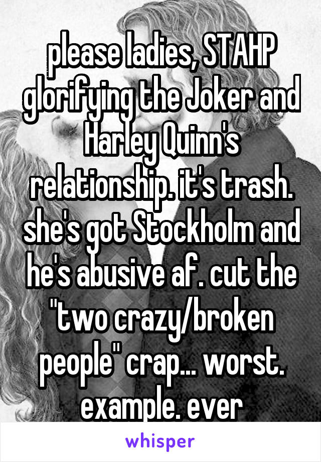 please ladies, STAHP glorifying the Joker and Harley Quinn's relationship. it's trash. she's got Stockholm and he's abusive af. cut the "two crazy/broken people" crap... worst. example. ever