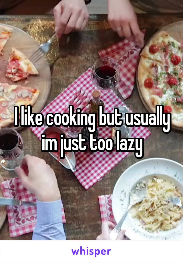 I like cooking but usually im just too lazy