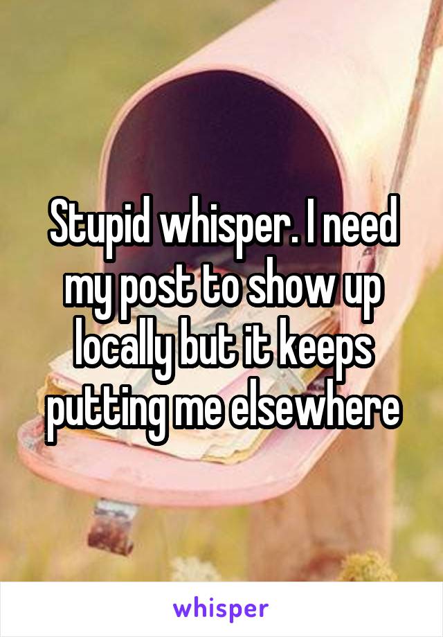 Stupid whisper. I need my post to show up locally but it keeps putting me elsewhere