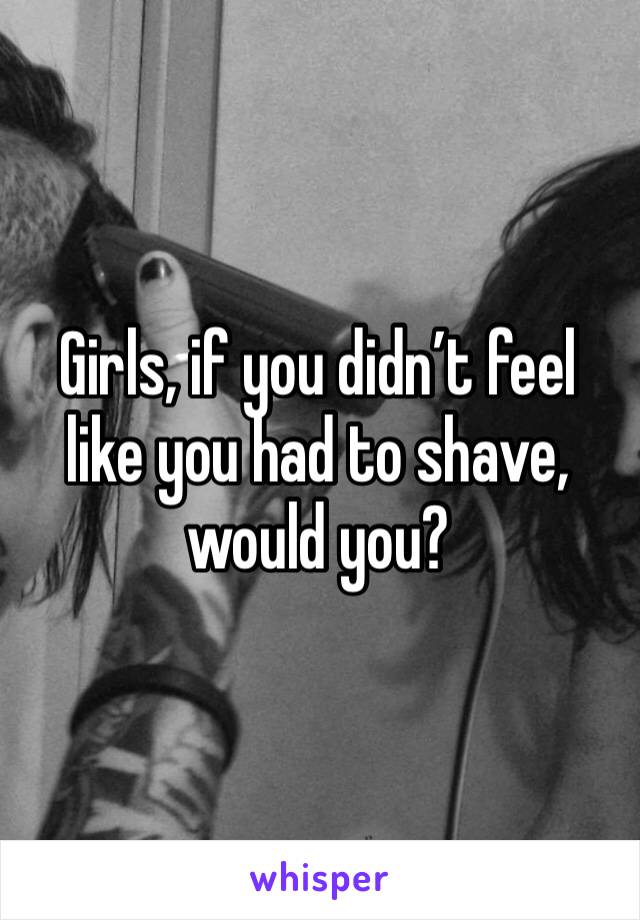Girls, if you didn’t feel like you had to shave, would you? 