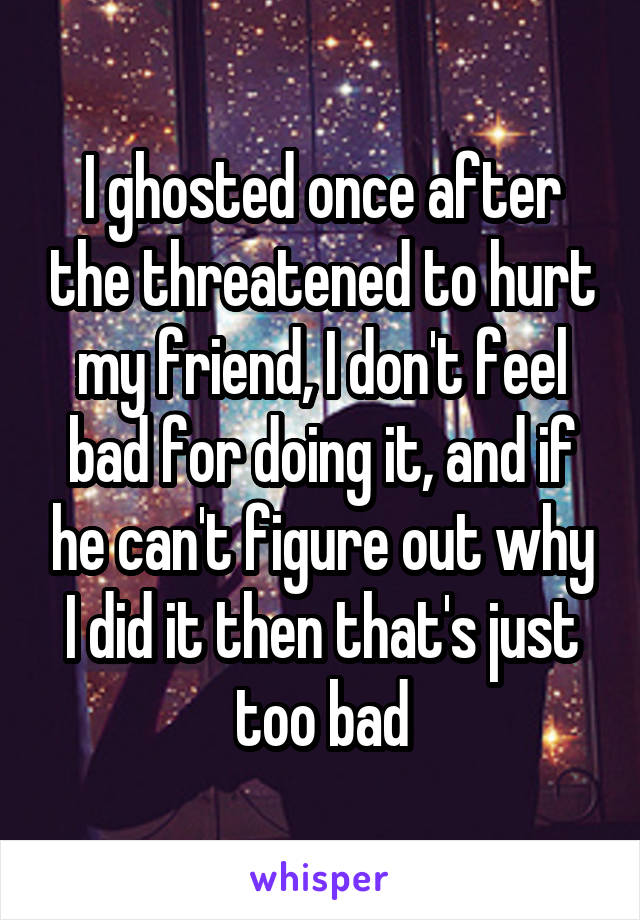 I ghosted once after the threatened to hurt my friend, I don't feel bad for doing it, and if he can't figure out why I did it then that's just too bad