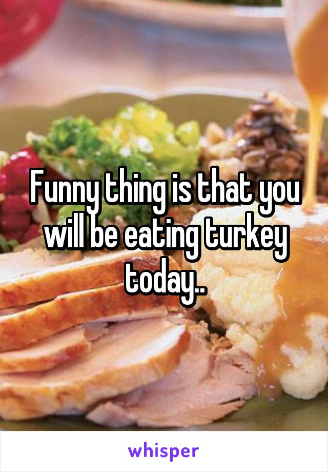 Funny thing is that you will be eating turkey today..