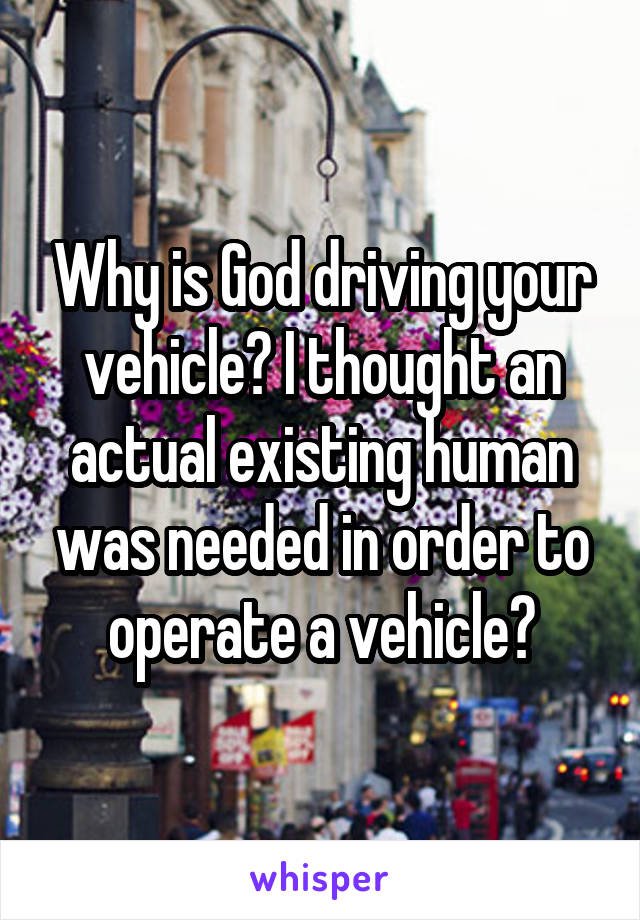 Why is God driving your vehicle? I thought an actual existing human was needed in order to operate a vehicle?