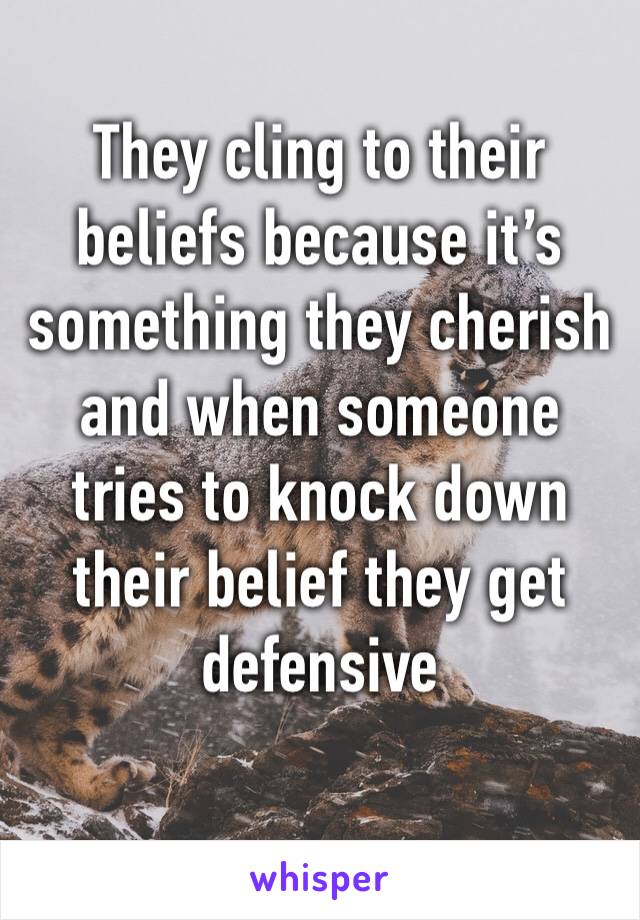 They cling to their beliefs because it’s something they cherish and when someone tries to knock down their belief they get defensive 