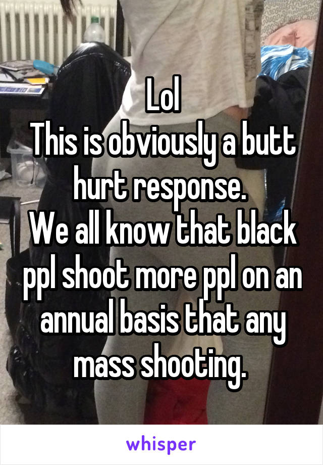 Lol
This is obviously a butt hurt response. 
We all know that black ppl shoot more ppl on an annual basis that any mass shooting. 