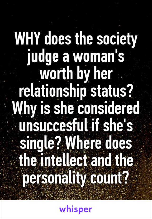 WHY does the society judge a woman's worth by her relationship status? Why is she considered unsuccesful if she's single? Where does the intellect and the personality count?