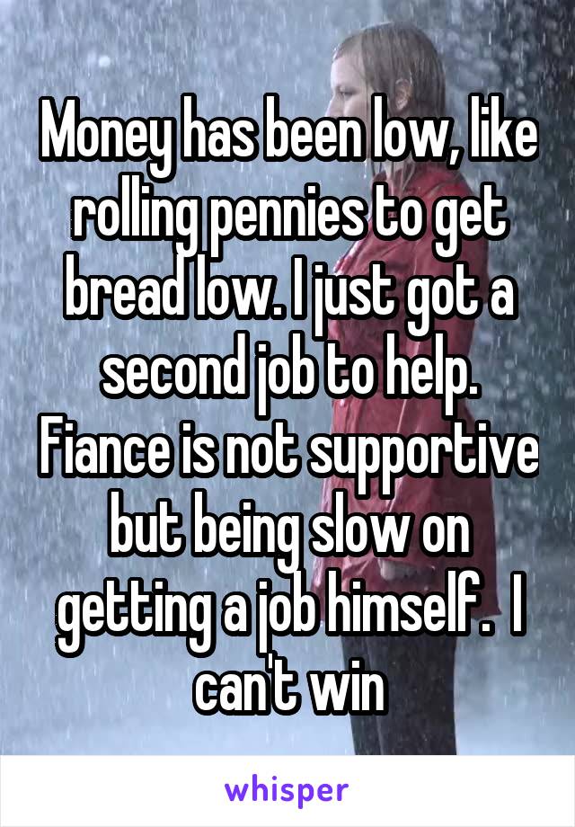 Money has been low, like rolling pennies to get bread low. I just got a second job to help. Fiance is not supportive but being slow on getting a job himself.  I can't win