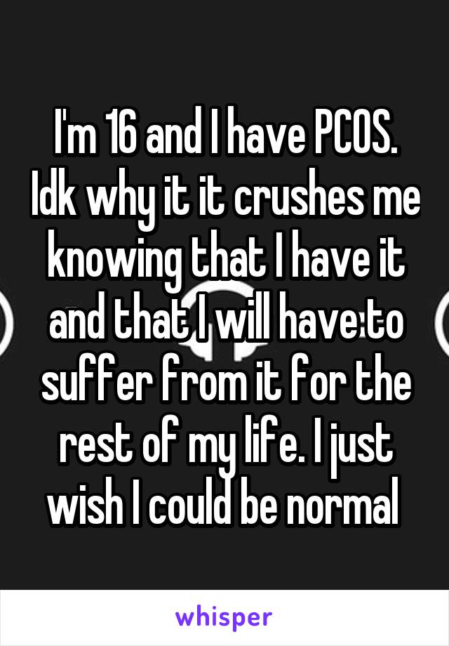 I'm 16 and I have PCOS. Idk why it it crushes me knowing that I have it and that I will have to suffer from it for the rest of my life. I just wish I could be normal 