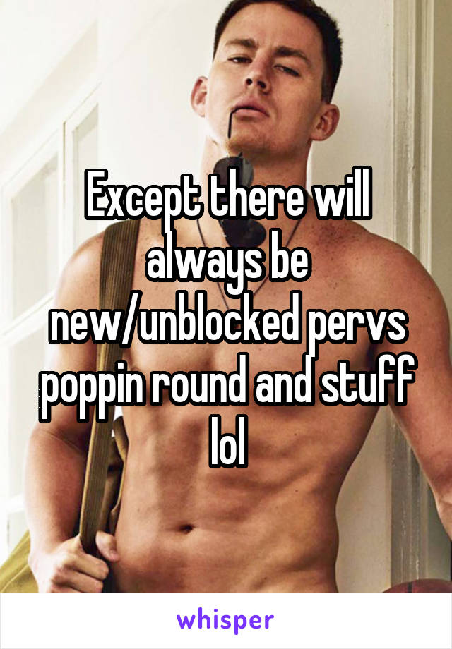 Except there will always be new/unblocked pervs poppin round and stuff lol
