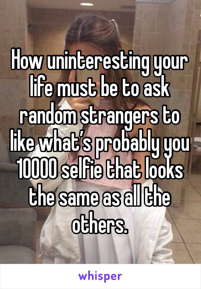 How uninteresting your life must be to ask random strangers to like what’s probably you 10000 selfie that looks the same as all the others. 