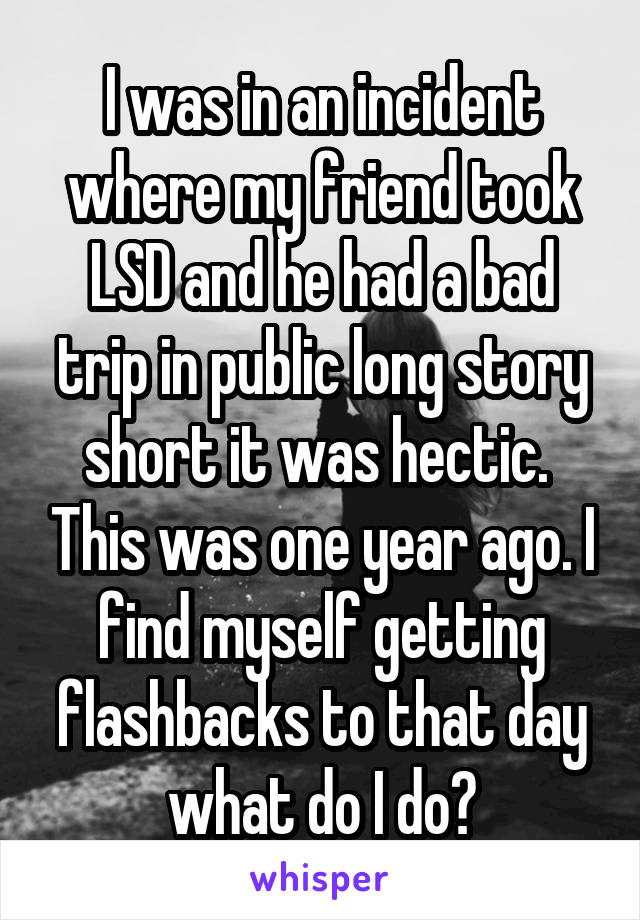 I was in an incident where my friend took LSD and he had a bad trip in public long story short it was hectic.  This was one year ago. I find myself getting flashbacks to that day what do I do?