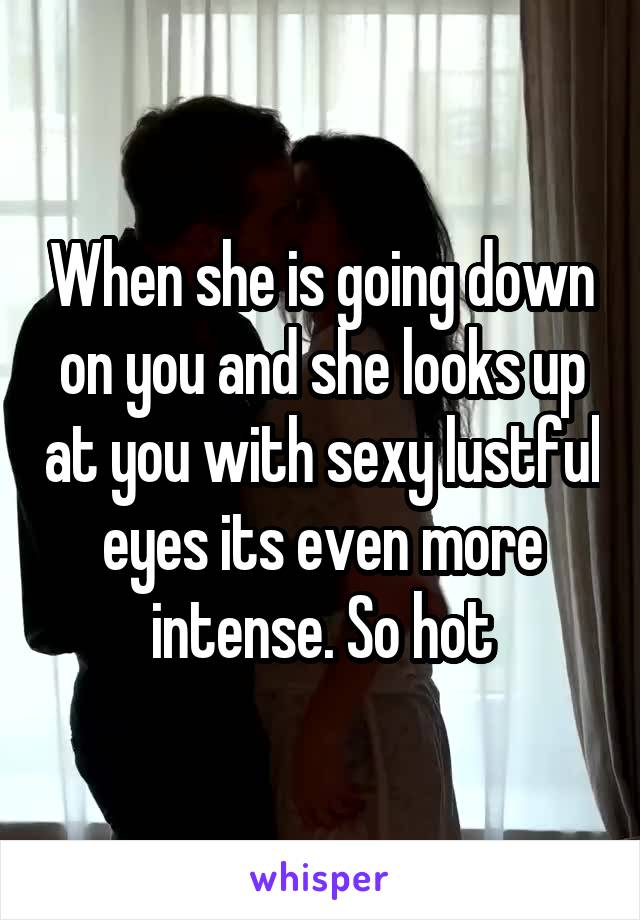 When she is going down on you and she looks up at you with sexy lustful eyes its even more intense. So hot
