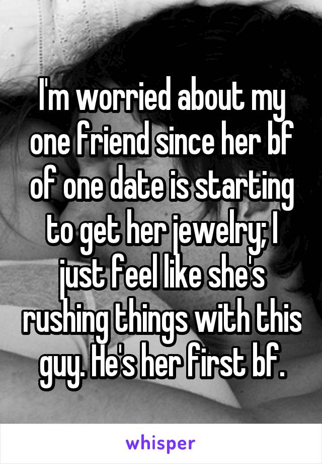 I'm worried about my one friend since her bf of one date is starting to get her jewelry; I just feel like she's rushing things with this guy. He's her first bf.
