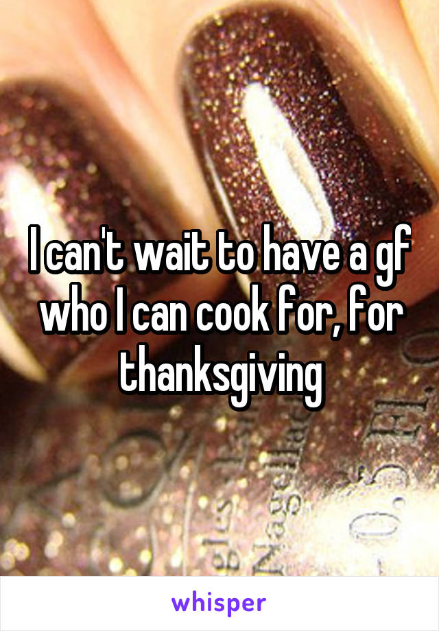 I can't wait to have a gf who I can cook for, for thanksgiving