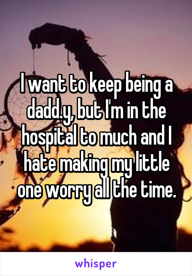 I want to keep being a dadd.y, but I'm in the hospital to much and I hate making my little one worry all the time.