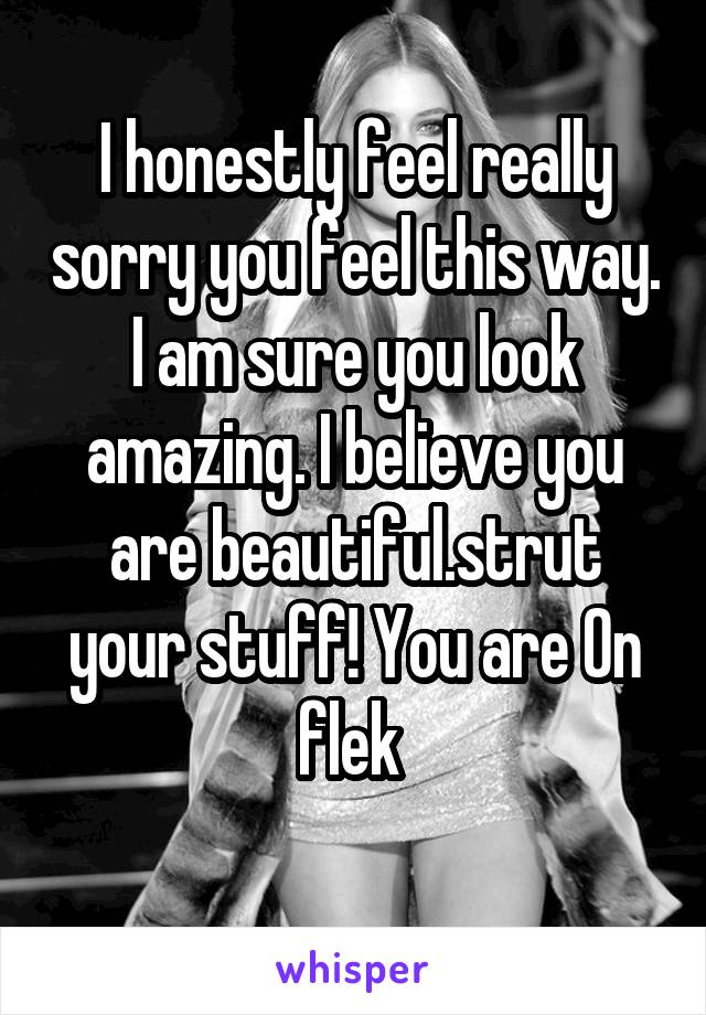 I honestly feel really sorry you feel this way. I am sure you look amazing. I believe you are beautiful.strut your stuff! You are On flek 
