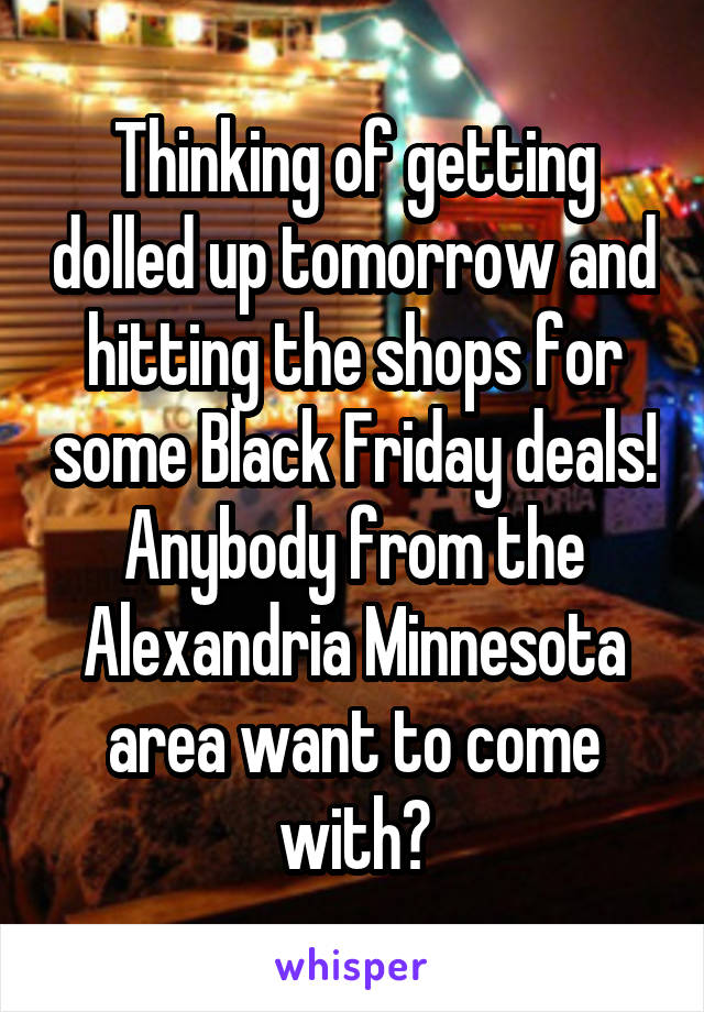 Thinking of getting dolled up tomorrow and hitting the shops for some Black Friday deals! Anybody from the Alexandria Minnesota area want to come with?