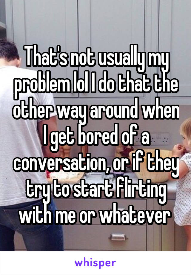 That's not usually my problem lol I do that the other way around when I get bored of a conversation, or if they try to start flirting with me or whatever 