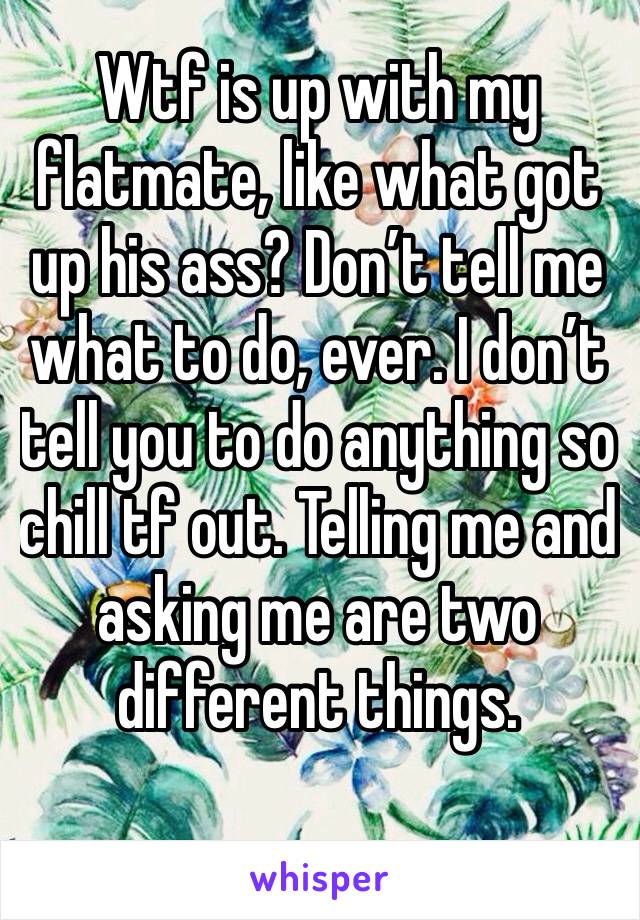 Wtf is up with my flatmate, like what got up his ass? Don’t tell me what to do, ever. I don’t tell you to do anything so chill tf out. Telling me and asking me are two different things. 