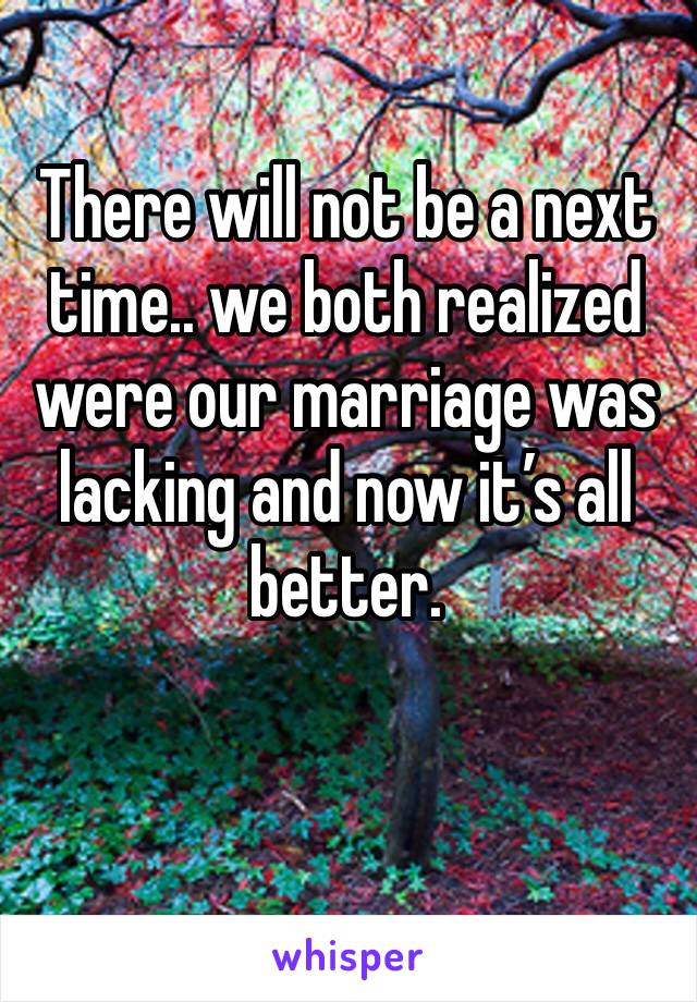 There will not be a next time.. we both realized were our marriage was lacking and now it’s all better. 