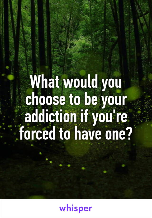 What would you choose to be your addiction if you're forced to have one?