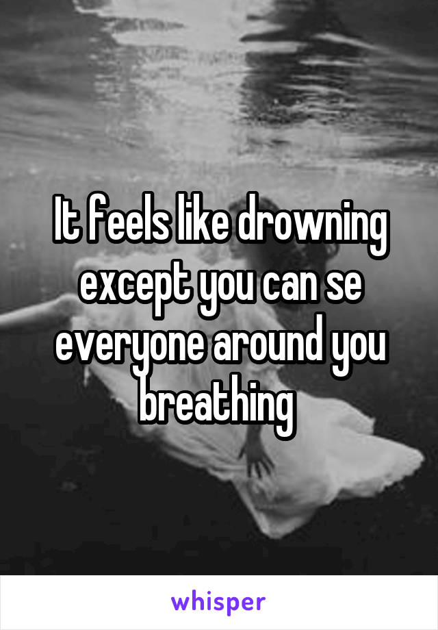 It feels like drowning except you can se everyone around you breathing 
