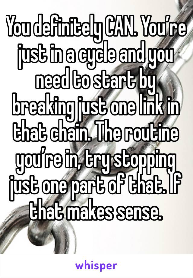 You definitely CAN. You’re just in a cycle and you need to start by breaking just one link in that chain. The routine you’re in, try stopping just one part of that. If that makes sense.