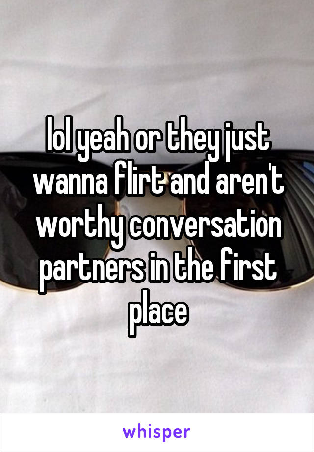 lol yeah or they just wanna flirt and aren't worthy conversation partners in the first place