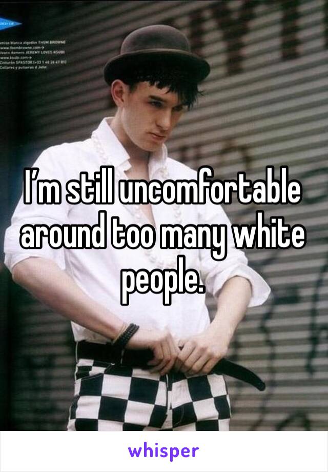 I’m still uncomfortable around too many white people. 