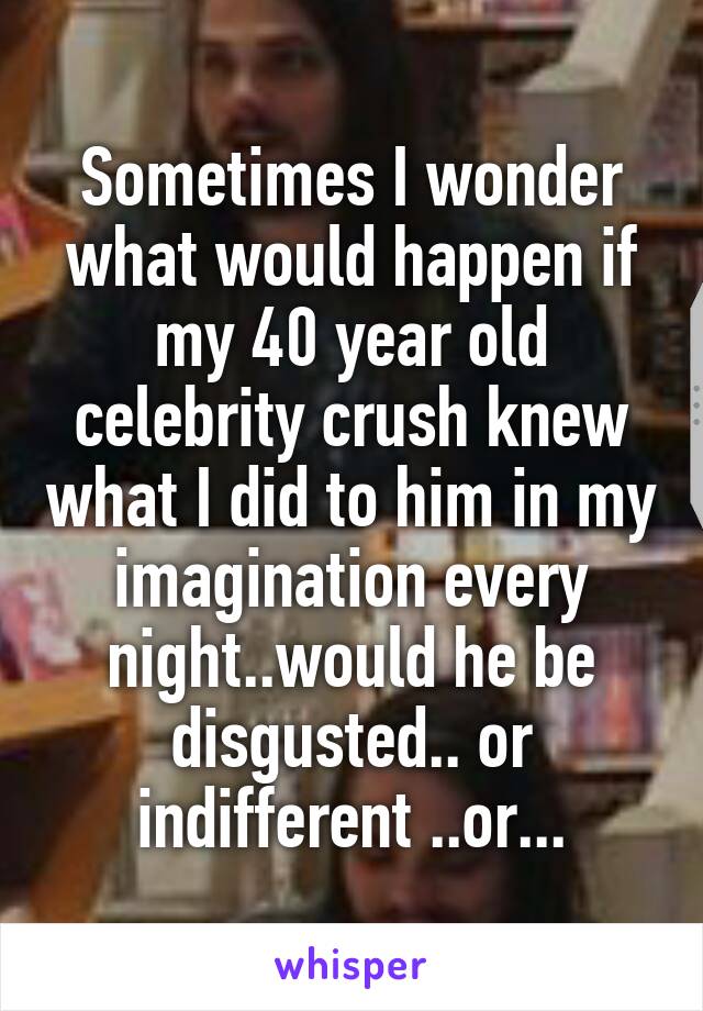Sometimes I wonder what would happen if my 40 year old celebrity crush knew what I did to him in my imagination every night..would he be disgusted.. or indifferent ..or...