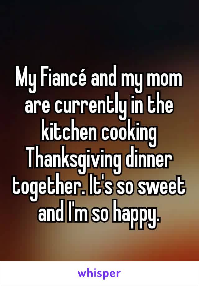 My Fiancé and my mom are currently in the kitchen cooking Thanksgiving dinner together. It's so sweet and I'm so happy.