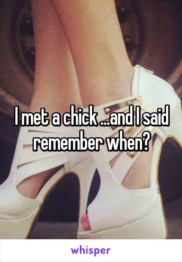 I met a chick ...and I said remember when?