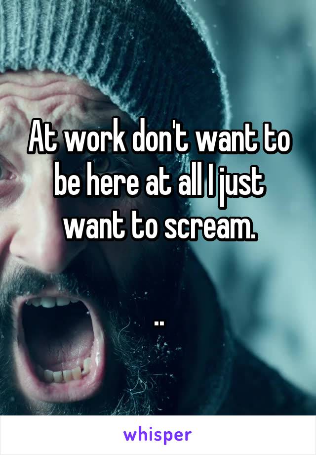 At work don't want to be here at all I just want to scream.

..