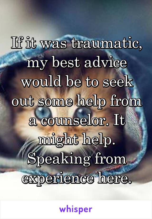 If it was traumatic, my best advice would be to seek out some help from a counselor. It might help. Speaking from experience here.