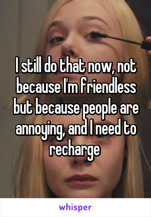 I still do that now, not because I'm friendless but because people are annoying, and I need to recharge 