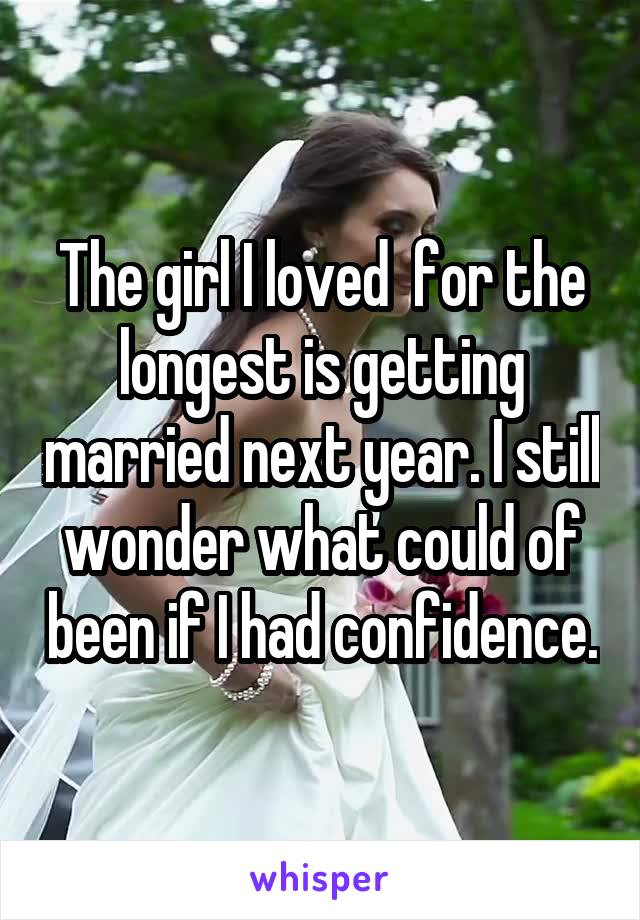 The girl I loved  for the longest is getting married next year. I still wonder what could of been if I had confidence.