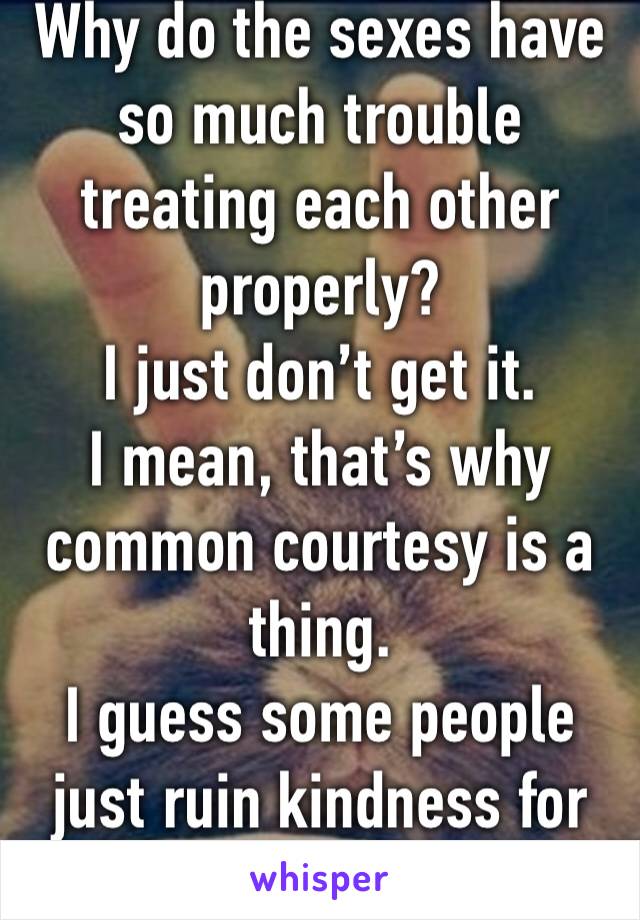 Why do the sexes have so much trouble treating each other properly?
I just don’t get it.
I mean, that’s why common courtesy is a thing.
I guess some people just ruin kindness for others.