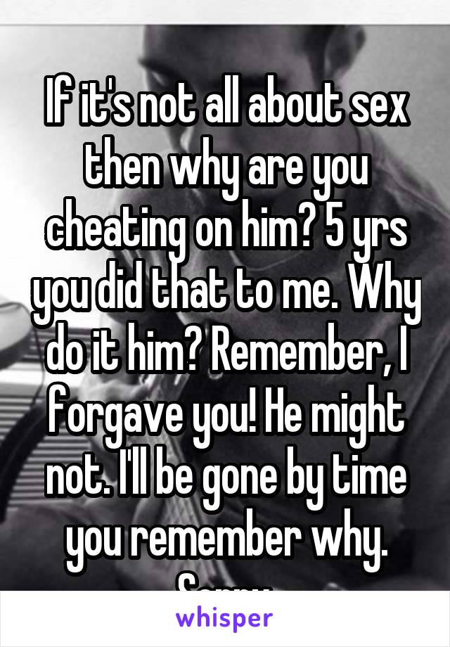 
If it's not all about sex then why are you cheating on him? 5 yrs you did that to me. Why do it him? Remember, I forgave you! He might not. I'll be gone by time you remember why. Sorry.