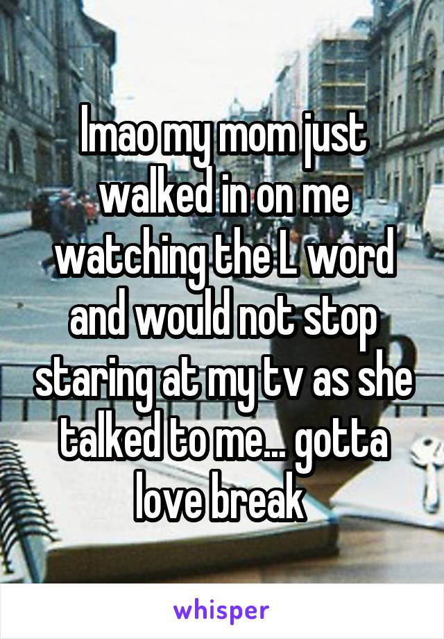 lmao my mom just walked in on me watching the L word and would not stop staring at my tv as she talked to me... gotta love break 