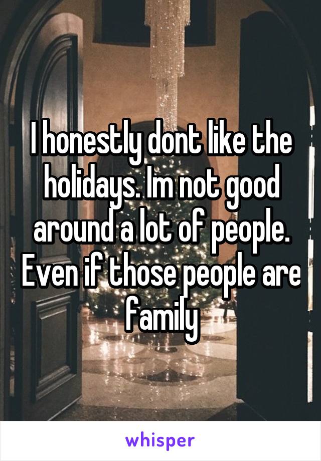 I honestly dont like the holidays. Im not good around a lot of people. Even if those people are family