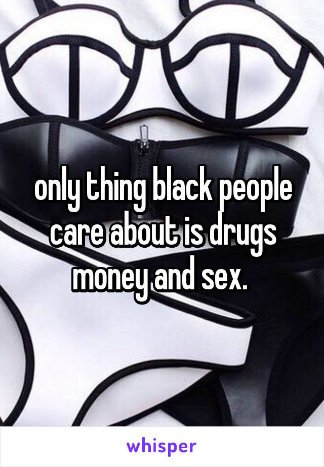 only thing black people care about is drugs money and sex. 