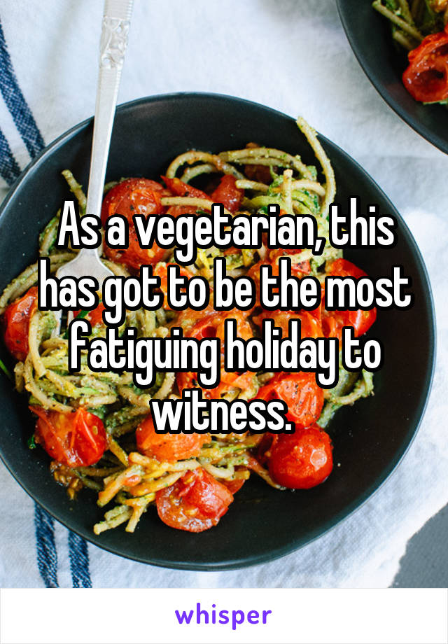 As a vegetarian, this has got to be the most fatiguing holiday to witness. 