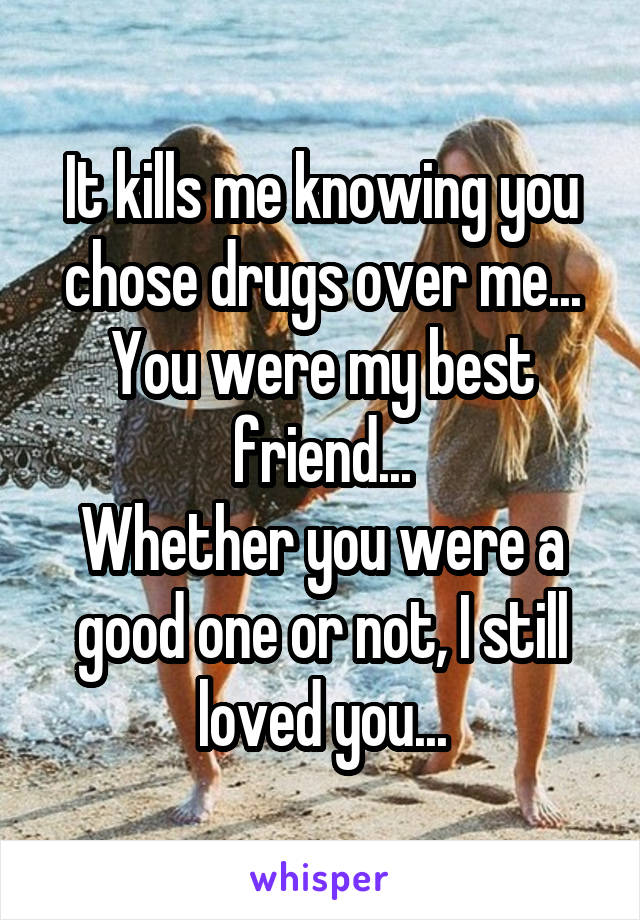 It kills me knowing you chose drugs over me...
You were my best friend...
Whether you were a good one or not, I still loved you...
