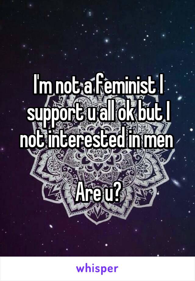 I'm not a feminist I support u all ok but I not interested in men 

Are u?