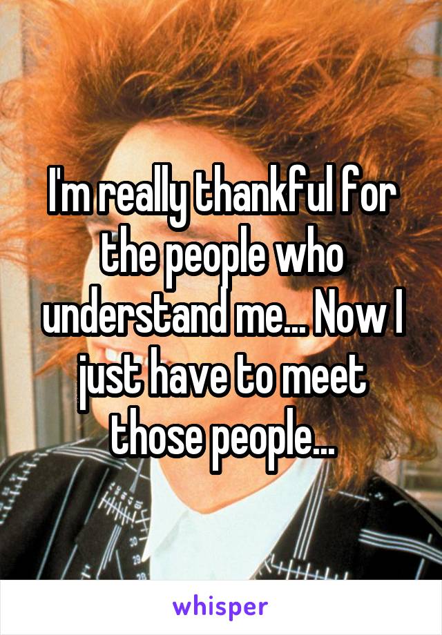 I'm really thankful for the people who understand me... Now I just have to meet those people...