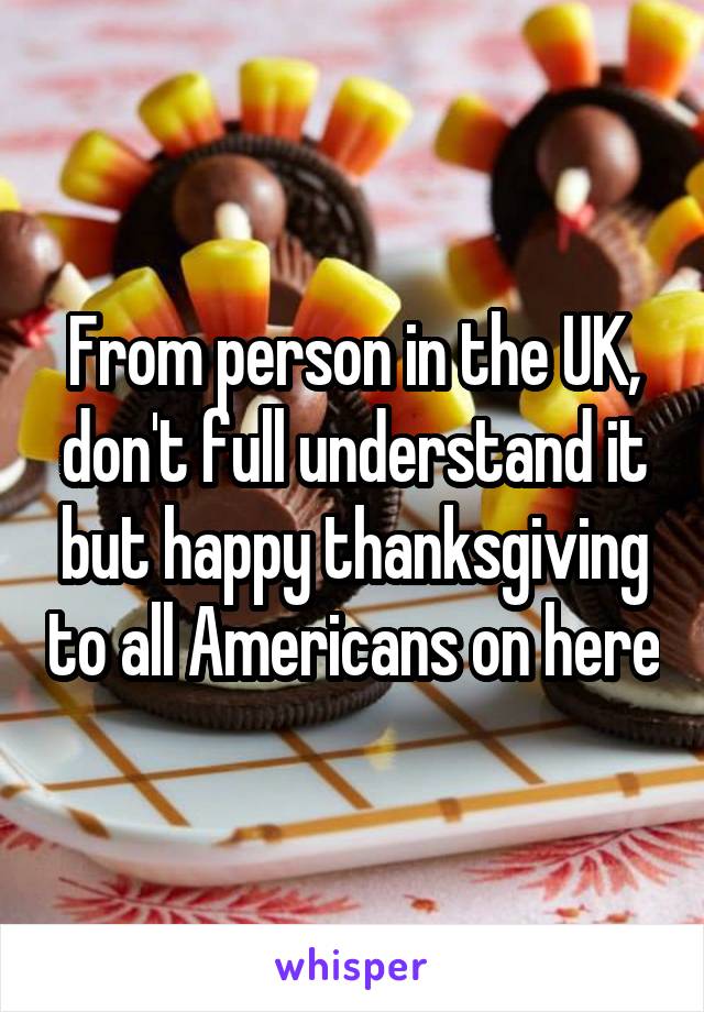 From person in the UK, don't full understand it but happy thanksgiving to all Americans on here